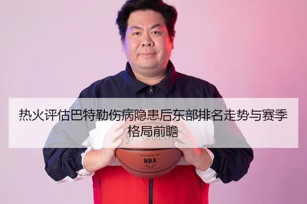 热火评估巴特勒伤病隐患后东部排名走势与赛季格局前瞻