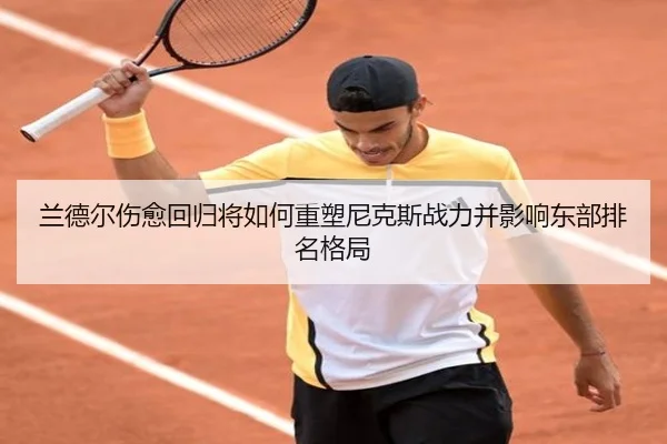 兰德尔伤愈回归将如何重塑尼克斯战力并影响东部排名格局