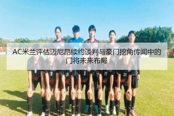AC米兰评估迈尼昂续约谈判与豪门挖角传闻中的门将未来布局