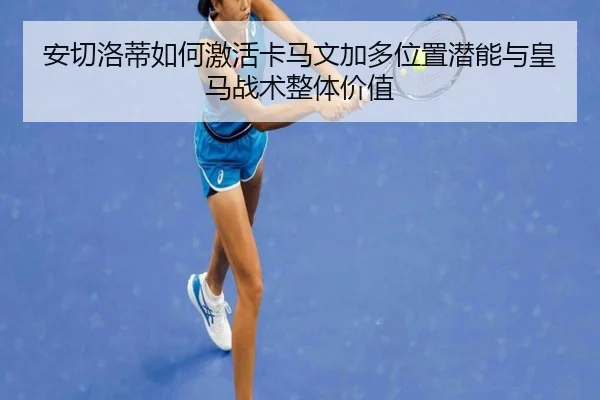 安切洛蒂如何激活卡马文加多位置潜能与皇马战术整体价值