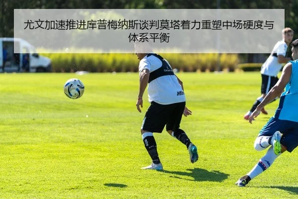 尤文加速推进库普梅纳斯谈判莫塔着力重塑中场硬度与体系平衡